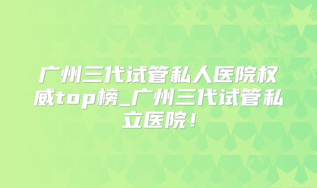 广州三代试管私人医院权威top榜_广州三代试管私立医院!
