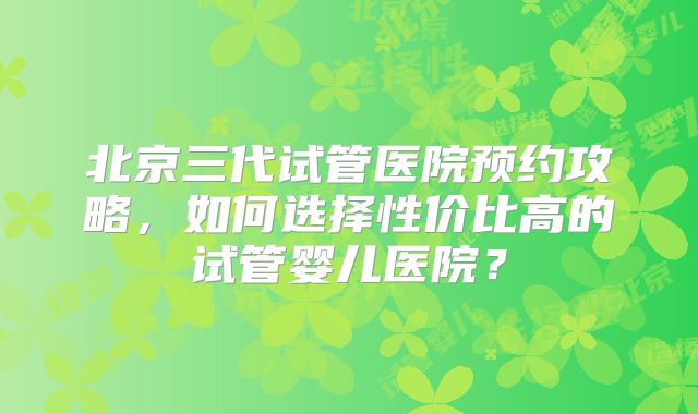 北京三代试管医院预约攻略，如何选择性价比高的试管婴儿医院？