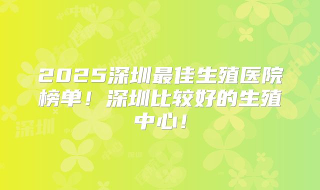 2025深圳最佳生殖医院榜单！深圳比较好的生殖中心！