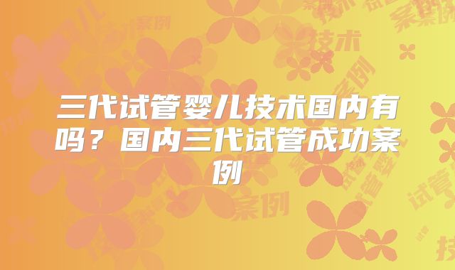 三代试管婴儿技术国内有吗?国内三代试管成功案例