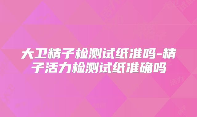 大卫精子检测试纸准吗-精子活力检测试纸准确吗