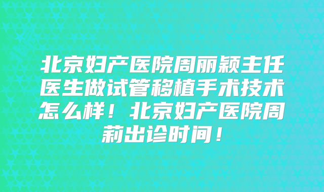 北京妇产医院周丽颖主任医生做试管移植手术技术怎么样！北京妇产医院周莉出诊时间！