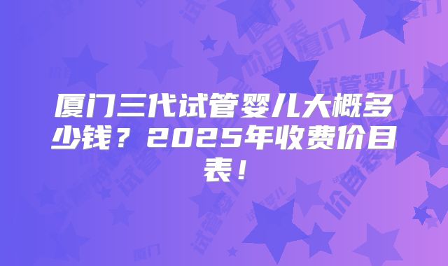 厦门三代试管婴儿大概多少钱？2025年收费价目表！