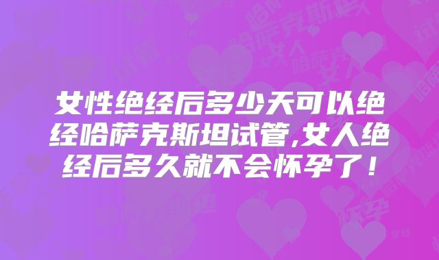 女性绝经后多少天可以绝经哈萨克斯坦试管,女人绝经后多久就不会怀孕了！
