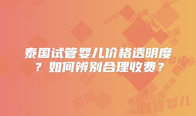 泰国试管婴儿价格透明度？如何辨别合理收费？