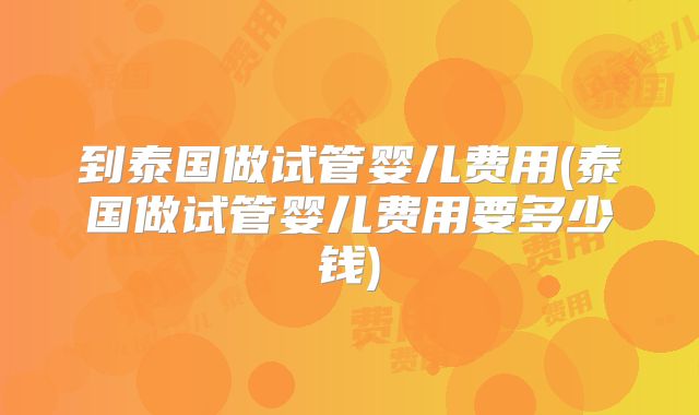 到泰国做试管婴儿费用(泰国做试管婴儿费用要多少钱)