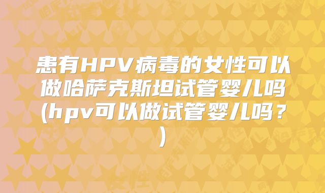 患有HPV病毒的女性可以做哈萨克斯坦试管婴儿吗(hpv可以做试管婴儿吗？)
