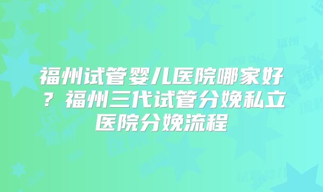 福州试管婴儿医院哪家好？福州三代试管分娩私立医院分娩流程
