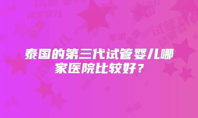泰国的第三代试管婴儿哪家医院比较好？