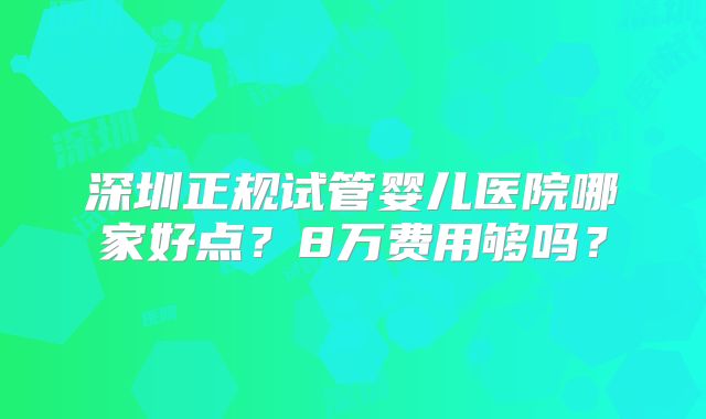 深圳正规试管婴儿医院哪家好点？8万费用够吗？