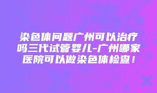 染色体问题广州可以治疗吗三代试管婴儿-广州哪家医院可以做染色体检查！