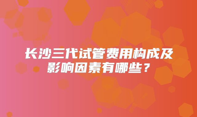 长沙三代试管费用构成及影响因素有哪些？