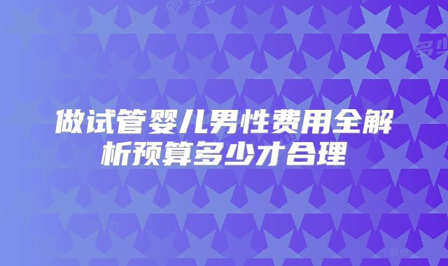 做试管婴儿男性费用全解析预算多少才合理