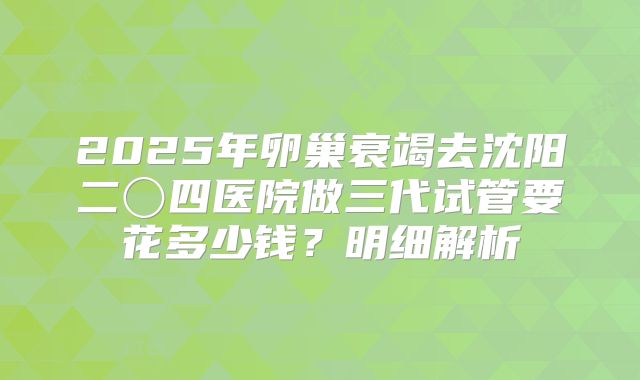 2025年卵巢衰竭去沈阳二〇四医院做三代试管要花多少钱？明细解析