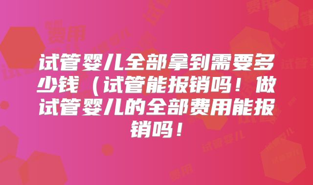 试管婴儿全部拿到需要多少钱（试管能报销吗！做试管婴儿的全部费用能报销吗！