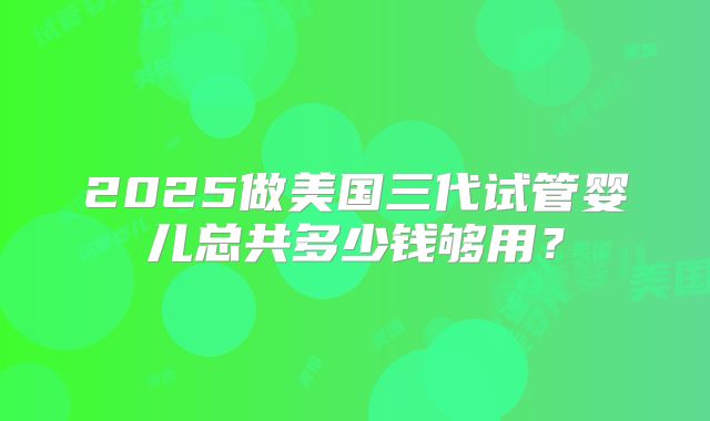 2025做美国三代试管婴儿总共多少钱够用？