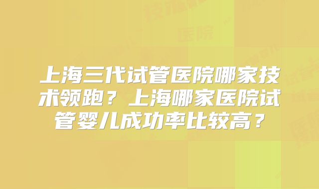 上海三代试管医院哪家技术领跑？上海哪家医院试管婴儿成功率比较高？