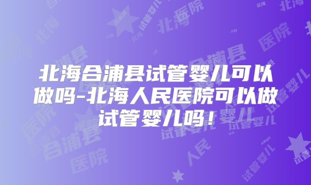 北海合浦县试管婴儿可以做吗-北海人民医院可以做试管婴儿吗！