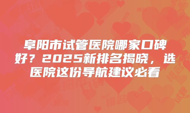 阜阳市试管医院哪家口碑好？2025新排名揭晓，选医院这份导航建议必看