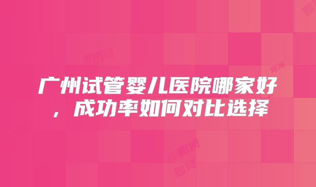 广州试管婴儿医院哪家好，成功率如何对比选择