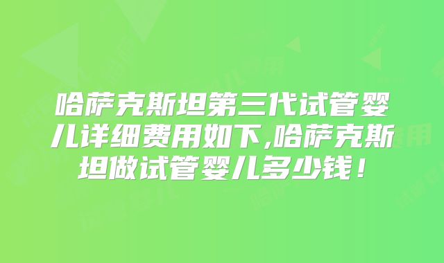 哈萨克斯坦第三代试管婴儿详细费用如下,哈萨克斯坦做试管婴儿多少钱！