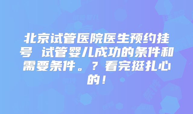 北京试管医院医生预约挂号 试管婴儿成功的条件和需要条件。？看完挺扎心的！