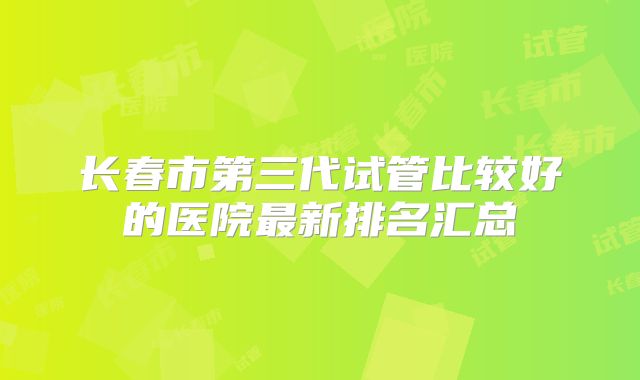 长春市第三代试管比较好的医院最新排名汇总
