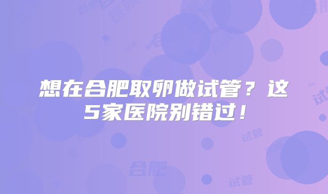 想在合肥取卵做试管?这5家医院别错过!