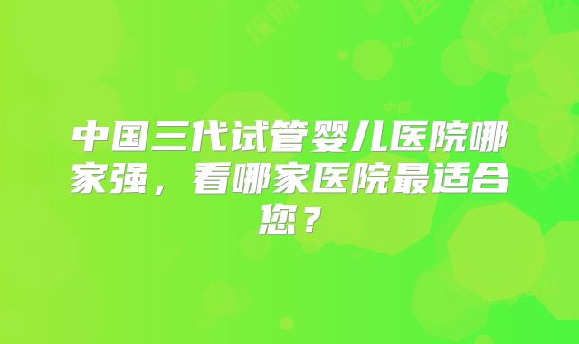 中国三代试管婴儿医院哪家强，看哪家医院最适合您？