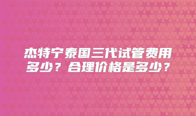 杰特宁泰国三代试管费用多少?合理价格是多少?