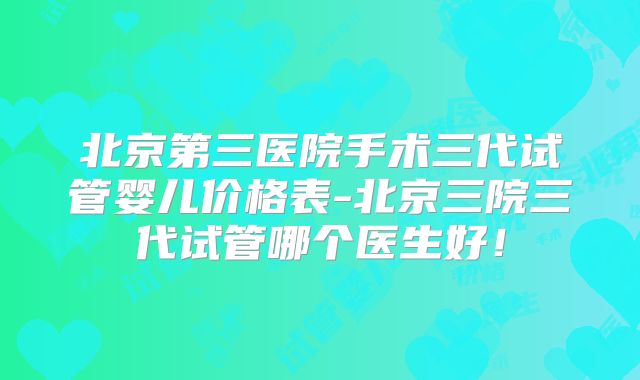 北京第三医院手术三代试管婴儿价格表-北京三院三代试管哪个医生好！