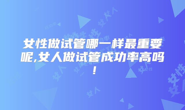 女性做试管哪一样最重要呢,女人做试管成功率高吗！