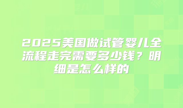 2025美国做试管婴儿全流程走完需要多少钱？明细是怎么样的