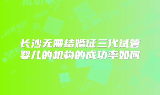 长沙无需结婚证三代试管婴儿的机构的成功率如何