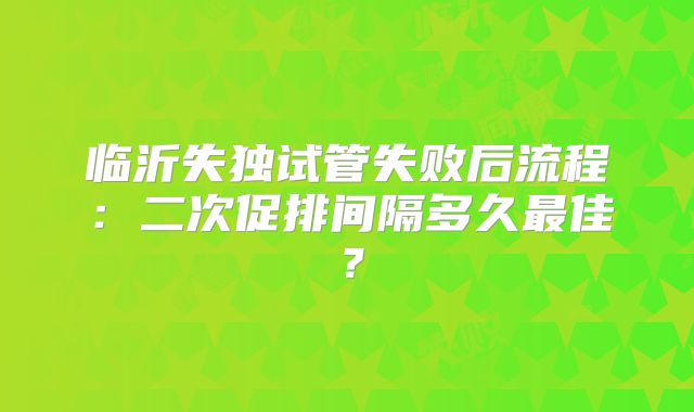 临沂失独试管失败后流程：二次促排间隔多久最佳？