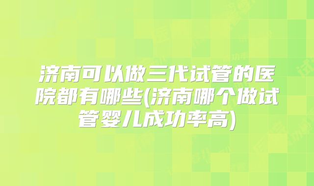 济南可以做三代试管的医院都有哪些(济南哪个做试管婴儿成功率高)