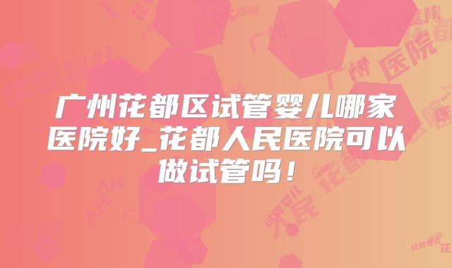 广州花都区试管婴儿哪家医院好_花都人民医院可以做试管吗！