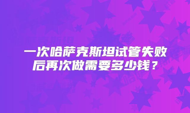 一次哈萨克斯坦试管失败后再次做需要多少钱？