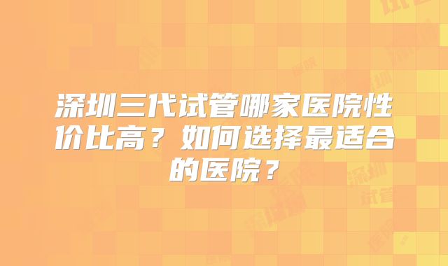 深圳三代试管哪家医院性价比高？如何选择最适合的医院？