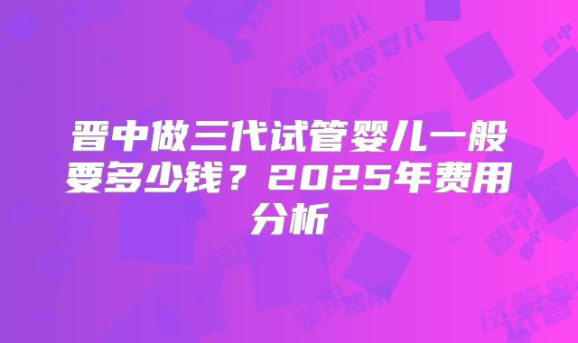 晋中做三代试管婴儿一般要多少钱?2025年费用分析