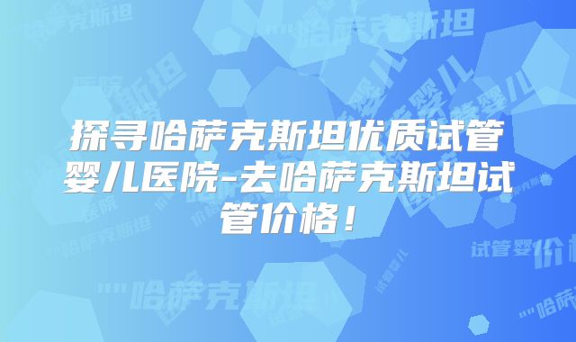 探寻哈萨克斯坦优质试管婴儿医院-去哈萨克斯坦试管价格!