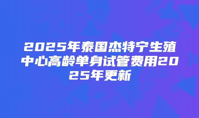 2025年泰国杰特宁生殖中心高龄单身试管费用2025年更新
