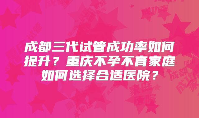 成都三代试管成功率如何提升？重庆不孕不育家庭如何选择合适医院？