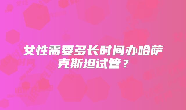 女性需要多长时间办哈萨克斯坦试管？