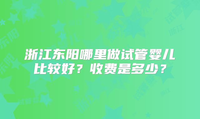 浙江东阳哪里做试管婴儿比较好？收费是多少？