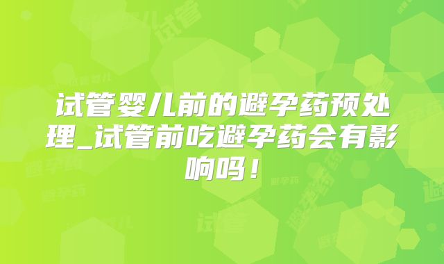 试管婴儿前的避孕药预处理_试管前吃避孕药会有影响吗！