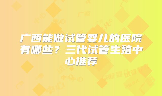 广西能做试管婴儿的医院有哪些？三代试管生殖中心推荐