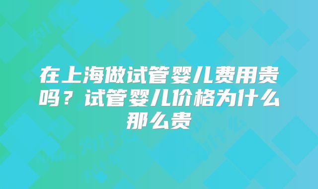 在上海做试管婴儿费用贵吗？试管婴儿价格为什么那么贵
