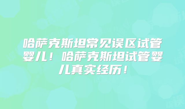 哈萨克斯坦常见误区试管婴儿！哈萨克斯坦试管婴儿真实经历！