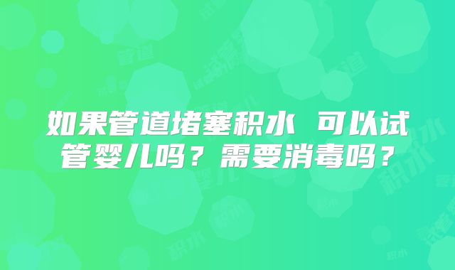 如果管道堵塞积水 可以试管婴儿吗？需要消毒吗？